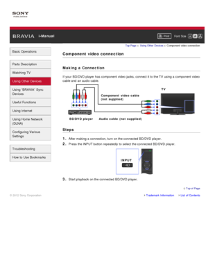 Page 64 i-ManualPrint Font  Size   
Basic Operations
Parts  Description
Watching TV
Using Other Devices
Using “BRAVIA”  Sync
Devices
Useful Functions
Using Internet
Using Home  Network
(DLNA)
Configuring Various
Settings
Troubleshooting
How  to Use Bookmarks
Top Page  > Using Other  Devices  > Component  video connection
Component  video  connection
Making  a Connection
If your  BD/DVD player has  component  video jacks, connect it to the TV  using a component  video
cable and  an audio cable.
Steps
1. 
After...