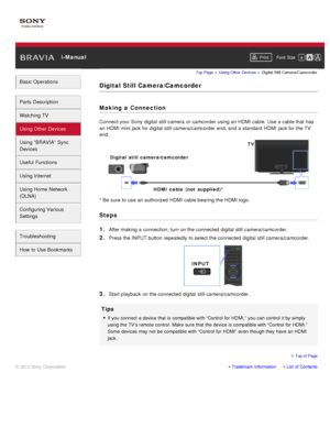 Page 66 i-ManualPrint Font  Size   
Basic Operations
Parts  Description
Watching TV
Using Other Devices
Using “BRAVIA”  Sync
Devices
Useful Functions
Using Internet
Using Home  Network
(DLNA)
Configuring Various
Settings
Troubleshooting
How  to Use Bookmarks
Top Page  > Using Other  Devices  > Digital  Still  Camera/Camcorder
Digital Still Camera/Camcorder
Making  a Connection
Connect your  Sony  digital  still camera  or camcorder using an HDMI cable.  Use a cable that  has
an HDMI mini jack for digital  still...