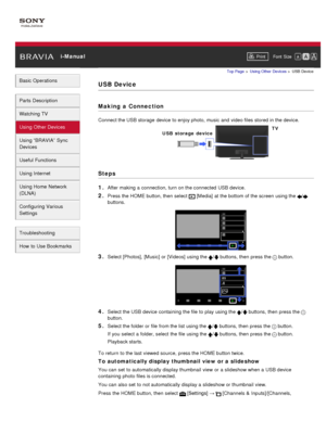 Page 67 i-ManualPrint Font  Size   
Basic Operations
Parts  Description
Watching TV
Using Other Devices
Using “BRAVIA”  Sync
Devices
Useful Functions
Using Internet
Using Home  Network
(DLNA)
Configuring Various
Settings
Troubleshooting
How  to Use Bookmarks
Top Page  > Using Other  Devices  > USB Device
USB Device
Making  a Connection
Connect the USB storage  device to enjoy photo, music  and  video files stored in the device.
Steps
1. 
After making a connection, turn on the connected  USB device.
2. Press the...