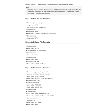 Page 68Inputs &  Ginga]  → [USB  Auto Start] → [Browse  Photos],  [Start Slideshow] or [Off].
Tips
Photo files must be stored in a folder  under the DCIM folder  for automatic playback  start.  Also,  the
folder  name  under the DCIM folder  is  required to be a combination of 3 numerals and 5 letters
(can  include “_”), for example, 101MSDCF.
Supported Photo File Formats
Extension: .jpg / .jpe / .jpeg
Image codec:  JPEG
DCF 2.0 or Exif 2.21  is  supported.
Extension: .arw
Image codec:  RAW
ARW/ARW  2.0 format...