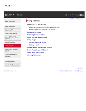 Page 8 i-ManualPrint Font  Size   
Basic Operations
Parts  Description
Watching TV
Using Other Devices
Using “BRAVIA”  Sync
Devices
Useful Functions
Using Internet
Using Home  Network
(DLNA)
Configuring Various
Settings
Troubleshooting
How  to Use Bookmarks
Top Page  > Using Internet
Using Internet
Connecting to the Internet
Wireless connection (built-in wireless  LAN)
Wired connection (with a  LAN  cable)
Browsing Websites
Watching Internet Video
Using Internet Applications
Using Skype Performing initial...