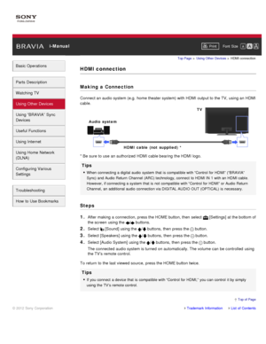 Page 72 i-ManualPrint Font  Size   
Basic Operations
Parts  Description
Watching TV
Using Other Devices
Using “BRAVIA”  Sync
Devices
Useful Functions
Using Internet
Using Home  Network
(DLNA)
Configuring Various
Settings
Troubleshooting
How  to Use Bookmarks
Top Page  > Using Other  Devices  > HDMI connection
HDMI connection
Making  a Connection
Connect an audio system (e.g.  home theater system) with HDMI output to the TV, using an HDMI
cable.
* Be sure  to use  an authorized  HDMI cable bearing  the HDMI...