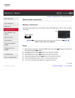 Page 73 i-ManualPrint Font  Size   
Basic Operations
Parts  Description
Watching TV
Using Other Devices
Using “BRAVIA”  Sync
Devices
Useful Functions
Using Internet
Using Home  Network
(DLNA)
Configuring Various
Settings
Troubleshooting
How  to Use Bookmarks
Top Page  > Using Other  Devices  > Optical  audio  connection
Optical audio  connection
Making  a Connection
Connect an audio system (e.g.  home theater system) with digital  input to the TV  using an optical
audio cable.
Steps
1. 
After making a...