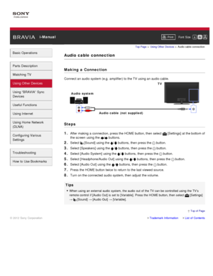 Page 74 i-ManualPrint Font  Size   
Basic Operations
Parts  Description
Watching TV
Using Other Devices
Using “BRAVIA”  Sync
Devices
Useful Functions
Using Internet
Using Home  Network
(DLNA)
Configuring Various
Settings
Troubleshooting
How  to Use Bookmarks
Top Page  > Using Other  Devices  > Audio cable connection
Audio  cable  connection
Making  a Connection
Connect an audio system (e.g.  amplifier) to the TV  using an audio cable.
Steps
1. 
After making a connection, press the HOME button, then  select...