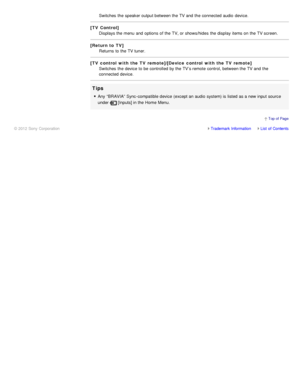 Page 78Switches  the speaker output between the TV and the connected audio  device.
[TV Control]Displays the menu  and options  of the TV, or shows/hides  the display items on the TV screen.
[Return to TV] Returns  to the TV tuner.
[TV control with the TV remote]/[Device control with the TV remote] Switches  the device to be controlled by the TV’s remote control, between the TV and the
connected device.
Tips
Any  “BRAVIA” Sync -compatible device (except an audio  system) is  listed as a new input source
under...