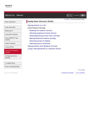 Page 9 i-ManualPrint Font  Size   
Basic Operations
Parts  Description
Watching TV
Using Other Devices
Using “BRAVIA”  Sync
Devices
Useful Functions
Using Internet
Using Home  Network
(DLNA)
Configuring Various
Settings
Troubleshooting
How  to Use Bookmarks
Top Page  > Using Home  Network  (DLNA)
Using Home  Network (DLNA)
Playing Content  on  a  PC
Home Network Settings
Enabling the renderer function
Checking registered  remote devices
Allowing/blocking  access from controller
Making  advanced  renderer...