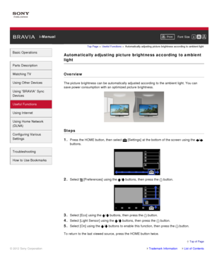 Page 84 i-ManualPrint Font  Size   
Basic Operations
Parts  Description
Watching TV
Using Other Devices
Using “BRAVIA”  Sync
Devices
Useful Functions
Using Internet
Using Home  Network
(DLNA)
Configuring Various
Settings
Troubleshooting
How  to Use Bookmarks
Top Page  > Useful  Functions  > Automatically  adjusting  picture  brightness  according  to  ambient light
Automatically adjusting  picture brightness according  to ambient
light
Overview
The picture  brightness  can  be automatically adjusted according...