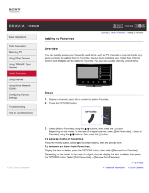 Page 85 i-ManualPrint Font  Size   
Basic Operations
Parts  Description
Watching TV
Using Other Devices
Using “BRAVIA”  Sync
Devices
Useful Functions
Using Internet
Using Home  Network
(DLNA)
Configuring Various
Settings
Troubleshooting
How  to Use Bookmarks
Top Page  > Useful  Functions  > Adding  to  Favorites
Adding  to Favorites
Overview
You can  quickly access your  frequently used items,  such as TV  channels  or external inputs  (e.g.
game console), by adding  them to Favorites. Various items including...