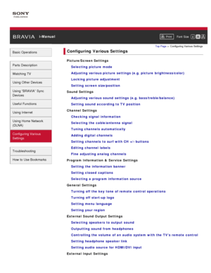 Page 10 i-ManualPrint Font  Size   
Basic Operations
Parts  Description
Watching TV
Using Other Devices
Using “BRAVIA”  Sync
Devices
Useful Functions
Using Internet
Using Home  Network
(DLNA)
Configuring Various
Settings
Troubleshooting
How  to Use Bookmarks
Top Page  > Configuring  Various Settings
Configuring  Various Settings
Picture/Screen Settings
Selecting picture mode
Adjusting various picture settings (e.g. picture brightness/color)
Locking  picture adjustment
Setting  screen size/position
Sound...