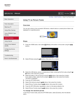 Page 97 i-ManualPrint Font  Size   
Basic Operations
Parts  Description
Watching TV
Using Other Devices
Using “BRAVIA”  Sync
Devices
Useful Functions
Using Internet
Using Home  Network
(DLNA)
Configuring Various
Settings
Troubleshooting
How  to Use Bookmarks
Top Page  > Useful  Functions  > Using TV  as Picture  Frame
Using TV as  Picture Frame
Overview
You can  set  a photo in the connected  USB device, network device or preset picture  folder to be
displayed for a specified  period.
Steps
1. 
Press the HOME...