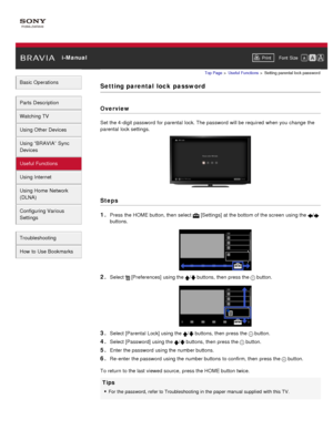 Page 99 i-ManualPrint Font  Size   
Basic Operations
Parts  Description
Watching TV
Using Other Devices
Using “BRAVIA”  Sync
Devices
Useful Functions
Using Internet
Using Home  Network
(DLNA)
Configuring Various
Settings
Troubleshooting
How  to Use Bookmarks
Top Page  > Useful  Functions  > Setting  parental  lock  password
Setting parental  lock  password
Overview
Set the 4-digit password  for parental  lock. The password  will be required  when you  change  the
parental  lock settings.
Steps
1. 
Press the...