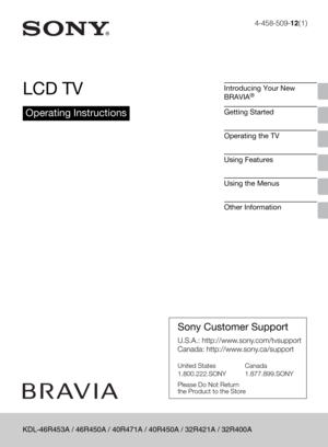 Page 14-458-509-12(1)
LCD TV
Operating Instructions
Introducing Your New 
BRAVIA®
Getting Started
Operating the TV
Using Features
Using the Menus
Other Information
Sony Customer Support
U.S.A.: http://www.sony.com/tvsupport
Canada: http://www.sony.ca/support
United States 
1.800.222.SONYCanada 
1.877.899.SONY
Please Do Not Return
the Product to the Store
KDL-46R453A / 46R450A / 40R471A / 40R450A / 32R421A / 32R400A 