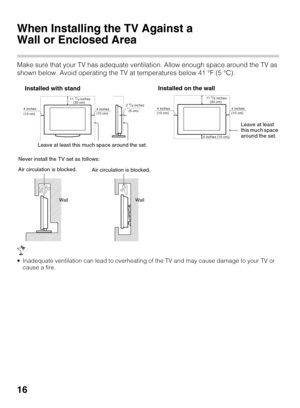 Page 1616
When Installing the TV Against a 
Wall or Enclosed Area
Make sure that your TV has adequate ventilation. Allow enough space around the TV as 
shown below. Avoid operating the TV at temperatures below 41 °F (5 °C).
 Inadequate ventilation can lead to overheating of the TV and may cause damage to your TV or 
cause a fire.
(30 cm) 117/8 inches
(6 cm)            inches
4 inches
(10 cm)4 inches
(10 cm)23/8 
Leave at least this much space around the set.
Installed with stand
inches 117/8 
4 inches
(10 cm) 4...