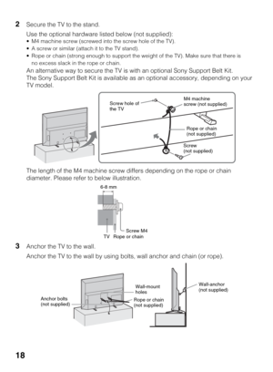 Page 1818
2Secure the TV to the stand.
Use the optional hardware listed below (not supplied):
 M4 machine screw (screwed into the screw hole of the TV).
 A screw or similar (attach it to the TV stand).
 Rope or chain (strong enough to support the weight of the TV). Make sure that there is 
no excess slack in the rope or chain.
An alternative way to secure the TV is with an optional Sony Support Belt Kit.
The Sony Support Belt Kit is available as an optional accessory, depending on your 
TV model.
The length of...