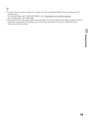 Page 1919
Getting Started
 Contact Sony Customer Support to obtain the optional Support Belt Kit by providing your TV 
model name.
For United States call: 1-800-488-7669 or visit: http://www.sony.com/accessories
For Canada call: 1-877-899-7669
 Securing the TV to the stand without securing the TV and the stand to the wall provides minimum 
protection against the TV toppling over. For further protection, be sure to follow the three 
measures recommended. 