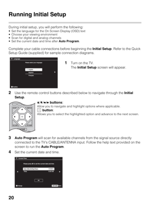 Page 2020
Running Initial Setup
During initial setup, you will perform the following:
 Set the language for the On Screen Display (OSD) text
 Choose your viewing environment
 Scan for digital and analog channels
 Set the current date and time after Auto Program.
Complete your cable connections before beginning the Initial Setup. Refer to the Quick 
Setup Guide (supplied) for sample connection diagrams.
2Use the remote control buttons described below to navigate through the Initial 
Setup.
3Auto Program will...