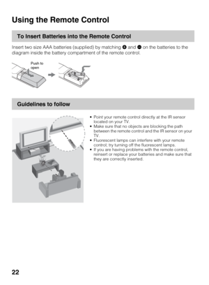 Page 2222
Operating the TV
Using the Remote Control
To Insert Batteries into the Remote Control
Insert two size AAA batteries (supplied) by matching e and E on the batteries to the 
diagram inside the battery compartment of the remote control.
Guidelines to follow
Push to 
open
 Point your remote control directly at the IR sensor 
located on your TV.
 Make sure that no objects are blocking the path 
between the remote control and the IR sensor on your 
TV.
 Fluorescent lamps can interfere with your remote...