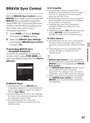 Page 2727
Using Features
Using Features
BRAVIA Sync Control
With the BRAVIA Sync Control function, 
BRAVIA Sync helps to communicate with 
BRAVIA Sync-compatible equipment 
using HDMI CEC (Consumer Electronics 
Control). Use the following settings and 
tips to help unify control of your 
connected equipment.
1Press HOME and select Settings, 
then select the Setup settings.
2Select the BRAVIA Sync Settings, 
then highlight BRAVIA Sync Control, 
and set to On.
xControlling BRAVIA Sync-
Compatible Equipment
To...