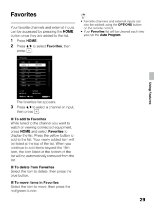 Page 2929
Using Features
Favorites
Your favorite channels and external inputs 
can be accessed by pressing the HOME 
button once they are added to the list.
1Press HOME.
2Press V/v to select Favorites, then 
press .
The favorites list appears.
3Press V/v to select a channel or input, 
then press  .
xTo add to Favorites
While tuned to the channel you want to 
watch or viewing connected equipment, 
press HOME and select Favorites to 
display the list. Press the yellow button to 
add to the list. Your newly added...