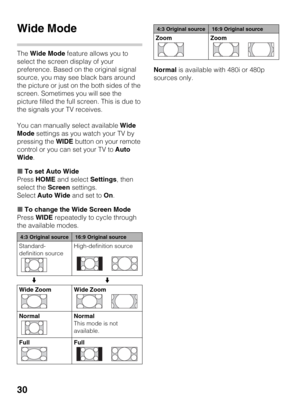 Page 3030
Wide Mode
The Wide Mode feature allows you to 
select the screen display of your 
preference. Based on the original signal 
source, you may see black bars around 
the picture or just on the both sides of the 
screen. Sometimes you will see the 
picture filled the full screen. This is due to 
the signals your TV receives.
You can manually select available Wide 
Mode settings as you watch your TV by 
pressing the WIDE button on your remote 
control or you can set your TV to Auto 
Wide.
xTo set Auto...