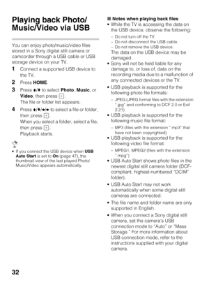 Page 3232
Playing back Photo/
Music/Video via USB
You can enjoy photo/music/video files 
stored in a Sony digital still camera or 
camcorder through a USB cable or USB 
storage device on your TV.
1Connect a supported USB device to 
the TV.
2Press HOME.
3Press V/v to select Photo, Music, or 
Video, then press  .
The file or folder list appears.
4Press V/v/B/b to select a file or folder, 
then press  .
When you select a folder, select a file, 
then press  .
Playback starts.
 If you connect the USB device when USB...