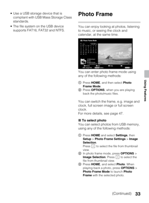 Page 3333
Using Features
 Use a USB storage device that is 
compliant with USB Mass Storage Class 
standards.
 The file system on the USB device 
supports FAT16, FAT32 and NTFS.Photo Frame
You can enjoy looking at photos, listening 
to music, or seeing the clock and 
calendar, at the same time.
You can enter photo frame mode using 
any of the following methods:
You can switch the frame, e.g. image and 
clock, full screen image or full screen 
clock.
For more details, see page 47.
xTo select photo
You can select...