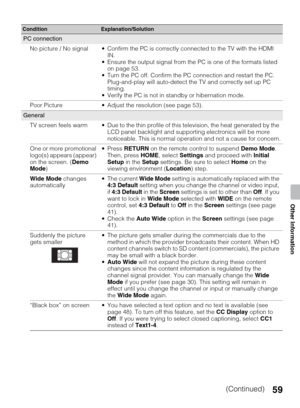 Page 5959
Other Information
PC connection
No picture / No signal  Confirm the PC is correctly connected to the TV with the HDMI 
IN.
 Ensure the output signal from the PC is one of the formats listed 
on page 53. 
 Turn the PC off. Confirm the PC connection and restart the PC. 
Plug-and-play will auto-detect the TV and correctly set up PC 
timing.
 Verify the PC is not in standby or hibernation mode.
Poor Picture  Adjust the resolution (see page 53).
General
TV screen feels warm  Due to the thin profile of this...
