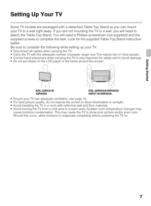 Page 77
Getting Started
Getting Started
Setting Up Your TV
Some TV models are packaged with a detached Table-Top Stand so you can mount 
your TV to a wall right away. If you are not mounting the TV to a wall, you will need to 
attach the Table-Top Stand. You will need a Phillips screwdriver (not supplied) and the 
supplied screws to complete the task. Look for the supplied Table-Top Stand instruction 
leaflet.
Be sure to consider the following while setting up your TV:
 Disconnect all cables when carrying the...