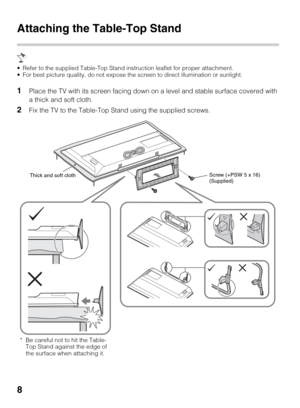 Page 88
Attaching the Table-Top Stand
 Refer to the supplied Table-Top Stand instruction leaflet for proper attachment.
 For best picture quality, do not expose the screen to direct illumination or sunlight.
1Place the TV with its screen facing down on a level and stable surface covered with 
a thick and soft cloth.
2Fix the TV to the Table-Top Stand using the supplied screws.
Thick and soft clothScrew (+PSW 5 x 16)
(Supplied)
* Be careful not to hit the Table-
Top Stand against the edge of 
the surface when...