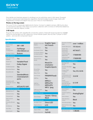 Page 2Specificatio\fs
Audio
Audio Power 
Output8W + 8W
Speaker 
ConfigurationFull Range 
(40x100mm) x\f
Speaker PositionBottom
Audio Features
Alternate Audio 
(Digital)\bes
Audio OutVariable/Fixed
Dolby®Dolby Digital
Invisible Speaker\bes
Simulated Stereo\bes
Sound Booster\bes
Sound Mode
StandardMusic-
CinemaGameS -
ports
SteadySound® 
Automatic Volume 
Control
\bes
Stereo SystemMTS(AUTO SAP)
Convenience Featur\Des
BRAVIA® Sync™\bes
Channel Jump\bes
Channel Surf\bes
Edit Channel 
Labels\bes
Favorites (Simple...