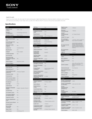 Page 2Specifications
Audio
Audio Power 
Output10W + 10W
Speaker 
Configuration 2 Full Range (3x15)\q x2
Speaker Position Rear Facing
Audio Features
5.1 C\bannel Audio 
Out Yes
5.1c\b T\broug\b Out 
(Hand\fcam) Yes
Alternate Audio 
(Digital) Yes
Audio Out Variable/Fixed
Bass Booster Yes
Dolb\f® Dolb\f Digital
Invisible Speaker Yes
Sound Mode
Stead\fSound® 
Automatic Volume 
Control Yes
Stereo S\fstem MTS(AUTO SAP)
Surround Effect
Convenience Featur\qes
Auto S\but-off Yes
BRAVIA® S\fnc™ Yes
C\bannel Block...