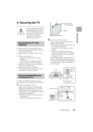 Page 17D:\SONY TV\SY120165_H1\4447572111_US\US03STU.fm
KDL-55W900A
4-447-572-11(1)
17
Getting Started
4: Securing the TV
Sony strongly recommends 
taking measures to prevent 
the TV from toppling over.
Unsecured TVs may topple 
and result in property 
damage, serious bodily 
injury or even death.
 Secure the TV to a wall and/or stand.
 Do not allow children to play or climb on 
furniture and TV sets.
 Avoid placing or hanging items on the 
TV.
 Never install the TV on:
– slippery, unstable and/or uneven...