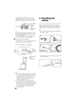 Page 18D:\SONY TV\SY120165_H1\4447572111_US\US03STU.fm
KDL-55W900A
4-447-572-11(1)
18
The length of the M4 machine screw 
differs depending on the rope or chain 
diameter. Please see below illustration.
~
Contact Sony Customer Support to obtain 
the optional Support Belt Kit by providing 
your TV model name.
For United States call: 1-800-488-7669
For Canada call: 1-877-899-7669
3Anchor the TV to the Wall.
Anchor the TV to the wall by using bolts, 
wall anchor and chain (or rope).
~
Your TV is shipped with...