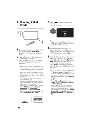 Page 20D:\SONY TV\SY120165_H1\4447572111_US\US03STU.fm
KDL-55W900A
4-447-572-11(1)
20
7: Running initial 
setup
1Complete your cable connections before 
proceeding with the Initial Setup. 
Connect the TV to your nearest power 
outlet.
2Press "/1 on the TV. The illumination 
LED will light up in white.
When you switch on the TV for the first 
time, the Language menu appears on 
the screen.
~
When you turn on the TV for the first time, 
the TV requires some internal processing 
for optimization before you can...