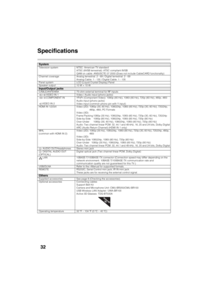 Page 32D:\SONY TV\SY120165_H1\4447572111_US\US06OPT.fm
KDL-55W900A
4-447-572-11(1)
32
Specifications
SystemTelevision system NTSC: American TV standard 
ATSC (8VSB terrestrial): ATSC compliant 8VSB
QAM on cable: ANSI/SCTE 07 2000 (Does not include CableCARD functionality)
Channel coverage Analog terrestrial: 2 - 69 / Digital terrestrial: 2 - 69
Analog Cable: 1 - 135 / Digital Cable: 1 - 135
Panel system LCD (Liquid Crystal Display) Panel
Speaker output 10 W + 10 W
Input/Output jacksCABLE/ANTENNA 75-ohm external...