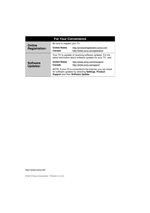 Page 36KDL-55W900A
4-447-572-11(1)
For Your Convenience
Online
Registration:Be sure to register your TV.
United States
Canadahttp://productregistration.sony.com
http://www.sony.ca/registration
Software 
Updates:
Your TV is capable of receiving software updates. For the 
latest information about software updates for your TV, visit:
United States
Canadahttp://www.sony.com/tvsupport
http://www.sony.ca/support
NOTE: If your TV is connected to the Internet, you can check 
for software updates by selecting Settings,...