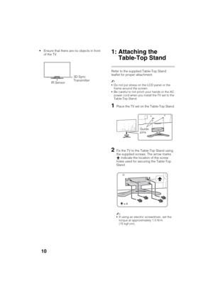 Page 10D:\SONY TV\SY120165_H1\4447572111_US\US03STU.fm
KDL-55W900A
4-447-572-11(1)
10
 Ensure that there are no objects in front 
of the TV.1: Attaching the 
Table-Top Stand
Refer to the supplied Table-Top Stand 
leaflet for proper attachment.
~
Do not put stress on the LCD panel or the 
frame around the screen.
Be careful to not pinch your hands or the AC 
power cord when you install the TV set to the 
Table-Top Stand.
1Place the TV set on the Table-Top Stand.
2Fix the TV to the Table-Top Stand using 
the...