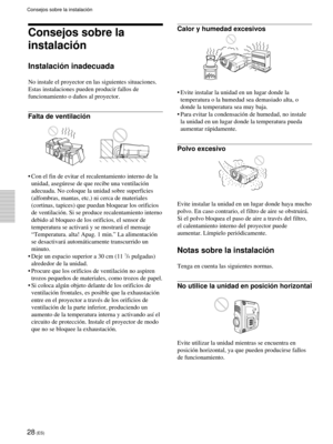 Page 11028 (ES)
Consejos sobre la instalaci—n
Consejos sobre la
instalaci—n
Instalaci—n inadecuada
No instale el proyector en las siguientes situaciones.
Estas instalaciones pueden producir fallos de
funcionamiento o da–os al proyector.
Falta de ventilaci—n
¥ Con el fin de evitar el recalentamiento interno de la
unidad, asegœrese de que recibe una ventilaci—n
adecuada. No coloque la unidad sobre superficies
(alfombras, mantas, etc.) ni cerca de materiales
(cortinas, tapices) que puedan bloquear los orificios
de...