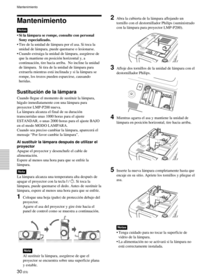 Page 11230 (ES)
Mantenimiento
Notas
¥Si la l‡mpara se rompe, consulte con personal
Sony especializado.
¥ Tire de la unidad de l‡mpara por el asa. Si toca la
unidad de l‡mpara, puede quemarse o lesionarse.
¥ Cuando extraiga la unidad de l‡mpara, asegœrese de
que la mantiene en posici—n horizontal y, a
continuaci—n, tire hacia arriba.  No incline la unidad
de l‡mpara.  Si tira de la unidad de l‡mpara para
extraerla mientras est‡ inclinada y si la l‡mpara se
rompe, los trozos pueden esparcirse, causando
heridas....
