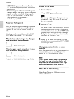 Page 2020 (GB)
Projecting
¥ ÒADJUSTINGÓ appears on the screen. Press the
APA key again during the adjustment to restore the
original screen.
¥ ÒComplete!Ó appears on the screen when the picture
is adjusted properly. The picture may not be adjusted
properly depending on the kinds of input signals.
¥ Adjust the items in the INPUT SETTING menu
when you adjust the picture manually.
For details, see page 24 (GB).
To correct the trapezoid
When the projecting image is a trapezoid, change the
projectorÕs...