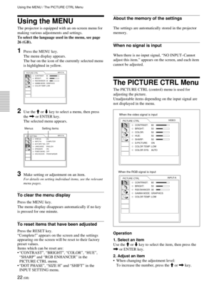 Page 2222 (GB)
Using the MENU
The projector is equipped with an on-screen menu for
making various adjustments and settings.
To select the language used in the menu, see page
26 (GB).
1Press the MENU key.
The menu display appears.
The bar on the icon of the currently selected menu
is highlighted in yellow.
PICTURE CTRL
CONTRAST: 80
BRIGHT: 50
RGB ENHANCER:30GAMMA MODE:GRAPHICS
COLOR TEMP: LOWINPUT-A
2Use the M or m key to select a menu, then press
the , or ENTER key.
The selected menu appears.
SET SETTING...