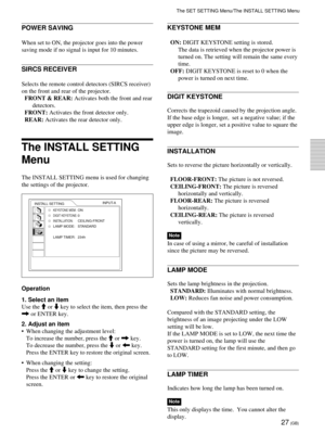 Page 2727 (GB)
POWER SAVING
When set to ON, the projector goes into the power
saving mode if no signal is input for 10 minutes.
SIRCS RECEIVER
Selects the remote control detectors (SIRCS receiver)
on the front and rear of the projector.
FRONT & REAR: Activates both the front and rear
detectors.
FRONT: Activates the front detector only.
REAR: Activates the rear detector only.
The INSTALL SETTING
Menu
The INSTALL SETTING menu is used for changing
the settings of the projector.
Operation
1. Select an item
Use the...