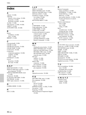 Page 4242 (GB)
Index
A
Adjuster  10 (GB)
Adjusting
memory of the settings  22 (GB)
the picture  22 (GB)
the picture size/shift   24 (GB)
Air filter  33 (GB)
APA function  11 (GB), 19 (GB)
ASPECT  24 (GB)
AUTO INPUT SEL  26 (GB)
B
Battery
installation  14 (GB)
notes  14 (GB)
BRIGHT  23 (GB)
C
Carrying handle  9 (GB)
COLOR  23 (GB)
COLOR SYS (System)  23 (GB)
COLOR TEMP  23 (GB)
Condensation  30 (GB)
Connections
component equipment  18 (GB)
computer  15 (GB)
VCR  17 (GB)
CONTRAST  23 (GB)
Cut off
the picture  19...