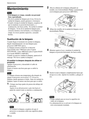 Page 11230 (ES)
Mantenimiento
Notas
•Si la lámpara se rompe, consulte con personal
Sony especializado.
•Tire de la unidad de lámpara por el asa. Si toca la
unidad de lámpara, puede quemarse o lesionarse.
•Cuando extraiga la unidad de lámpara, asegúrese de
que la mantiene en posición horizontal y, a
continuación, tire hacia arriba.  No incline la unidad
de lámpara.  Si tira de la unidad de lámpara para
extraerla mientras está inclinada y si la lámpara se
rompe, los trozos pueden esparcirse, causando
heridas....
