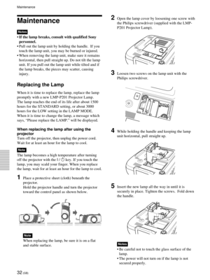 Page 3232 (GB)
Maintenance
Notes
•If the lamp breaks, consult with qualified Sony
personnel.
•Pull out the lamp unit by holding the handle.  If you
touch the lamp unit, you may be burned or injured.
•When removing the lamp unit, make sure it remains
horizontal, then pull straight up. Do not tilt the lamp
unit. If you pull out the lamp unit while tilted and if
the lamp breaks, the pieces may scatter, causing
injury.
Replacing the Lamp
When it is time to replace the lamp, replace the lamp
promptly with a new...