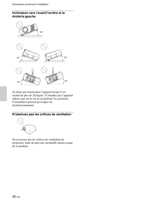 Page 7230 (FR)
Remarques concernant l’installation
Inclinaison vers l’avant/l’arrière et la
droite/la gauche
Ne faites pas fonctionner l’appareil lorsqu’il est
incliné de plus de 20 degrés. N’installez pas l’appareil
ailleurs que sur le sol ou au plafond. Ces positions
d’installation peuvent provoquer un
dysfonctionnement.
N’obstruez pas les orifices de ventilation
Ne recouvrez pas les orifices de ventilation du
projecteur, faute de quoi une surchauffe interne risque
de se produire.

20°
20°
20°
20°
20° 