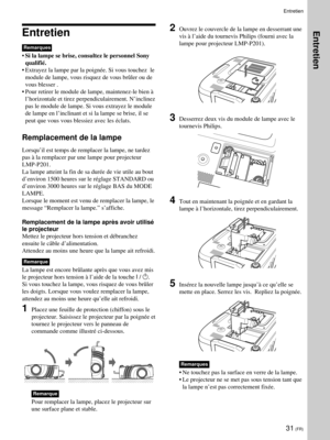 Page 7331 (FR)
Entretien
Remarques
•Si la lampe se brise, consultez le personnel Sony
qualifié.
•Extrayez la lampe par la poignée. Si vous touchez  le
module de lampe, vous risquez de vous brûler ou de
vous blesser .
•Pour retirer le module de lampe, maintenez-le bien à
l’horizontale et tirez perpendiculairement. N’inclinez
pas le module de lampe. Si vous extrayez le module
de lampe en l’inclinant et si la lampe se brise, il se
peut que vous vous blessiez avec les éclats.
Remplacement de la lampe
Lorsqu’il est...