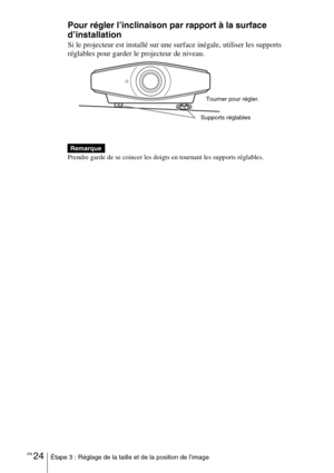 Page 110FR 24Étape 3 : Réglage de la taille et de la position de l’image
Pour régler l’inclinaison par rapport à la surface 
d’installation
Si le projecteur est installé sur une surface inégale, utiliser les supports 
réglables pour garder le projecteur de niveau.
Prendre garde de se coincer les doigts en tournant les supports réglables.
Remarque
Supports réglablesTourner pour régler. 