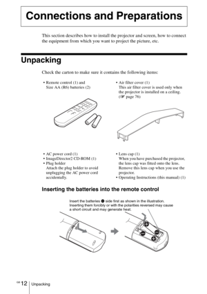 Page 12GB 12Unpacking
This section describes how to install the projector and screen, how to connect 
the equipment from which you want to project the picture, etc.
Unpacking
Check the carton to make sure it contains the following items:
Inserting the batteries into the remote control
Connections and Preparations
 Remote control (1) and 
Size AA (R6) batteries (2)Air filter cover (1)
This air filter cover is used only when 
the projector is installed on a ceiling.  
(1 page 76)
 AC power cord (1)
...