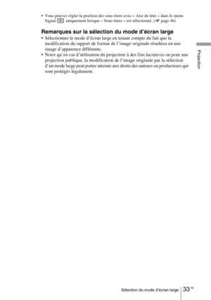 Page 11933 FRSélection du mode d’écran large
Projection
 Vous pouvez régler la position des sous-titres avec « Aire de titre » dans le menu 
Signal   uniquement lorsque « Sous-titres » est sélectionné. (1 page 46)
Remarques sur la sélection du mode d’écran large
 Sélectionner le mode d’écran large en tenant compte du fait que la 
modification du rapport de format de l’image originale résultera en une 
image d’apparence différente.
 Notre qu’en cas d’utilisation du projecteur à des fins lucratives ou pour une...